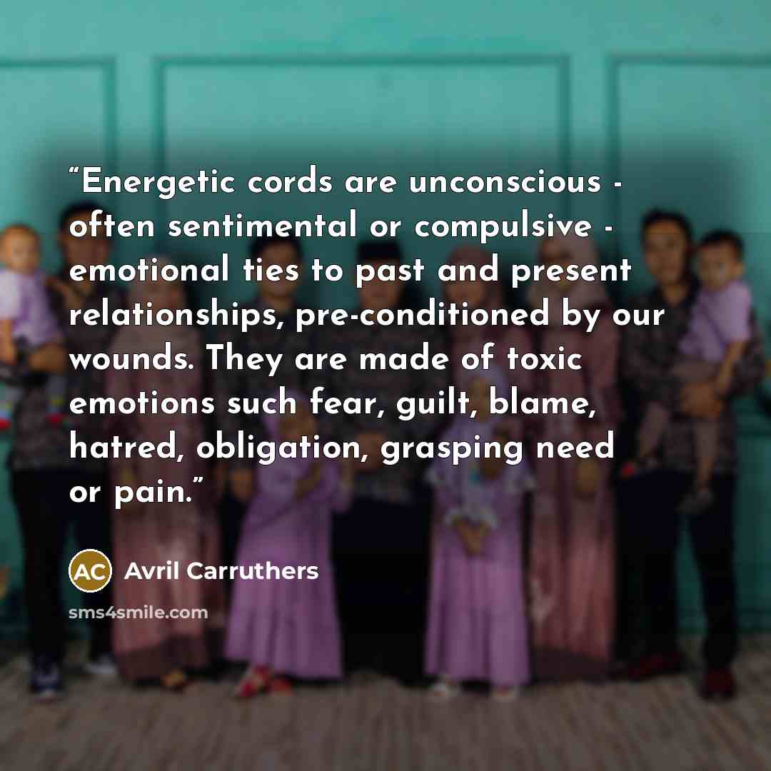 “Energetic cords are unconscious - often sentimental or compulsive - emotional ties to past and present relationships, pre-conditioned by our wounds. They are made of toxic emotions such fear, guilt, blame, hatred, obligation, grasping need or pain.” quote by Avril Carruthers