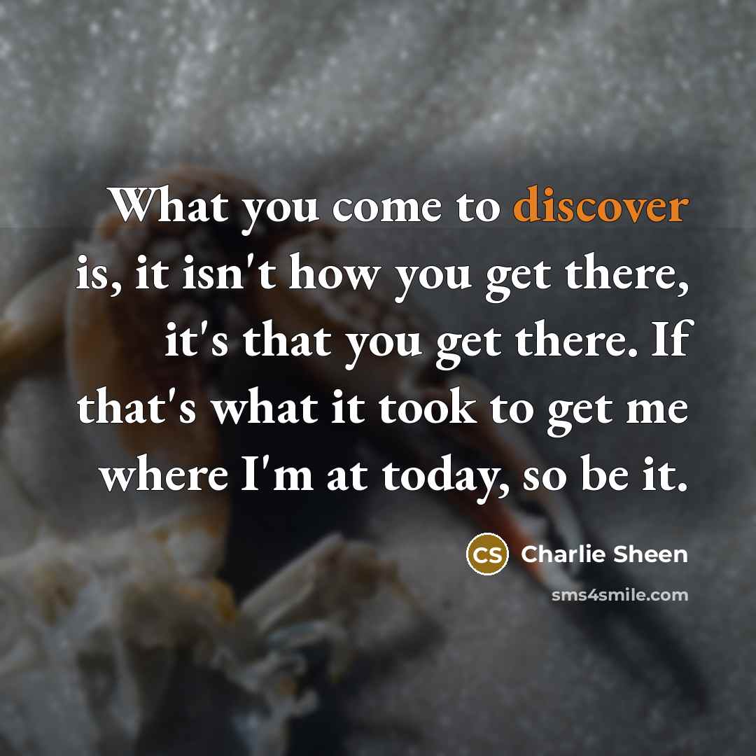 “What you come to discover is, it isn't how you get there, it's that you get there. If that's what it took to get me where I'm at today, so be it.” quote by Charlie Sheen