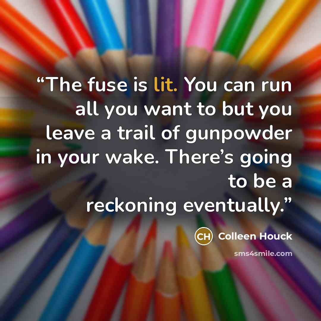 “The fuse is lit. You can run all you want to but you leave a trail of gunpowder in your wake. There’s going to be a reckoning eventually.” quote by Colleen Houck
