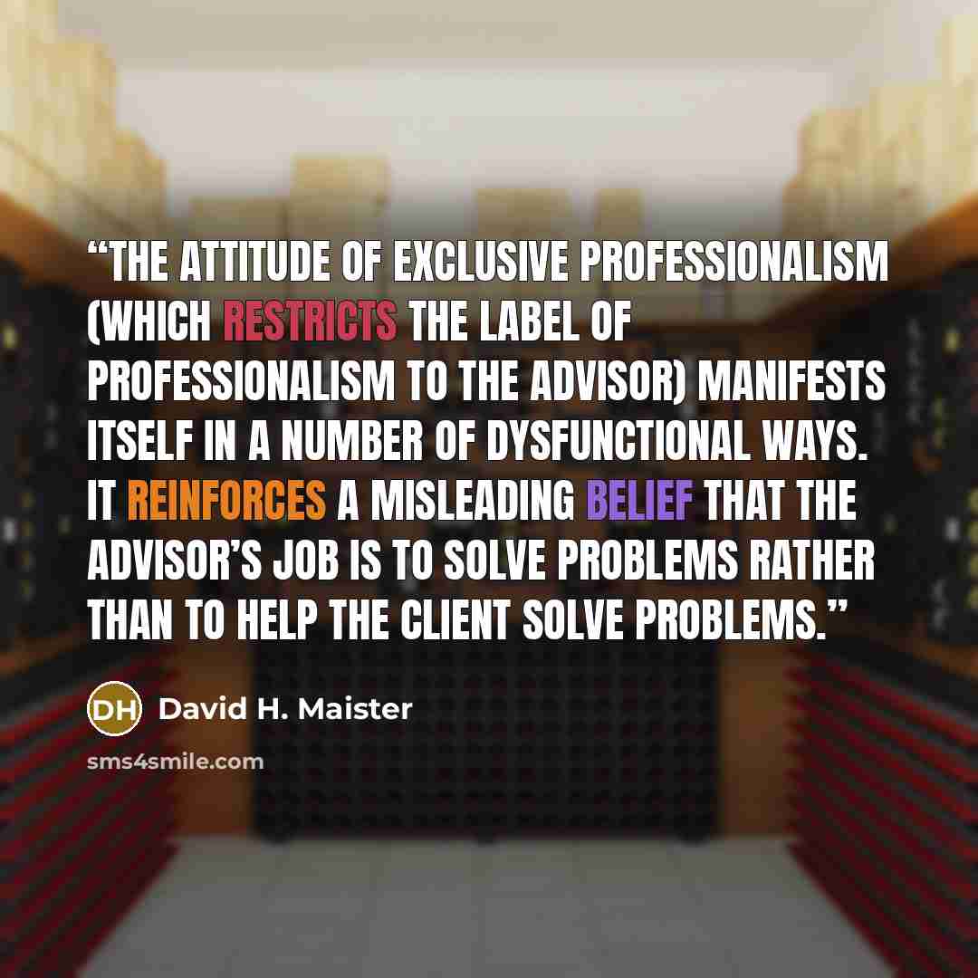 “The attitude of exclusive professionalism (which restricts the label of professionalism to the advisor) manifests itself in a number of dysfunctional ways. It reinforces a misleading belief that the advisor’s job is to solve problems rather than to help the client solve problems.” quote by David H. Maister