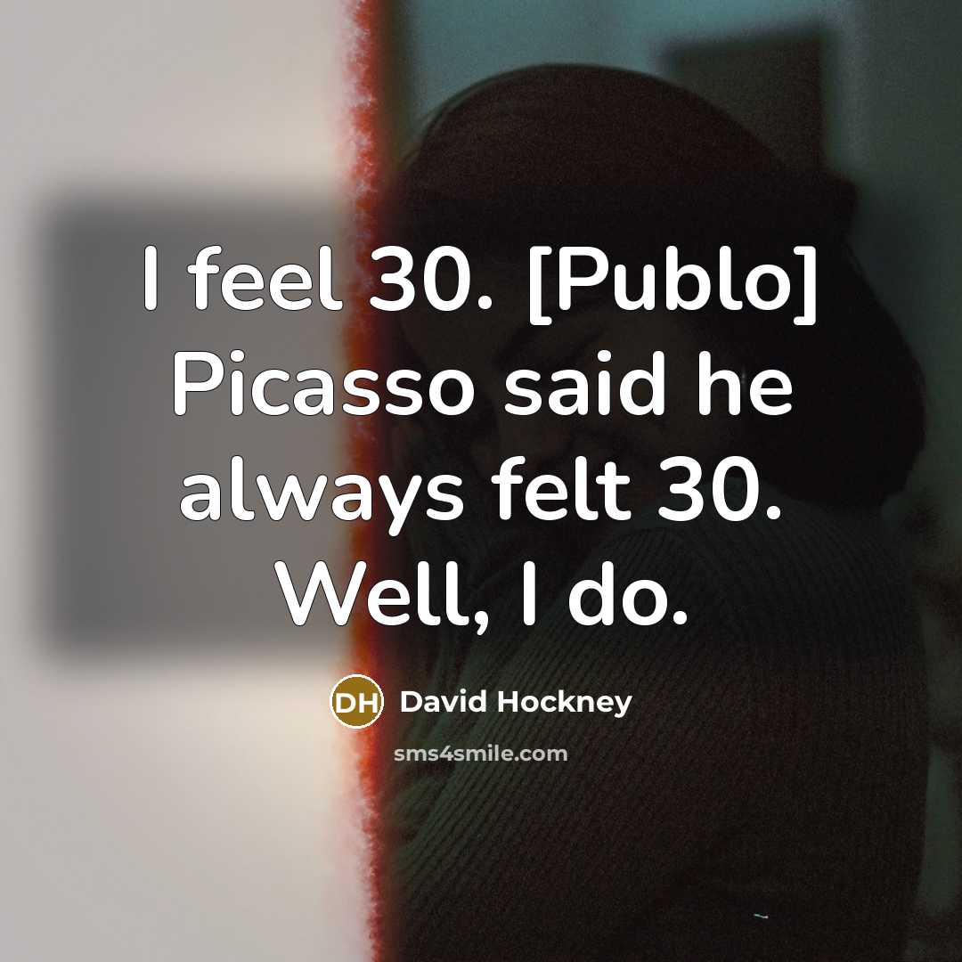 “I feel 30. [Publo] Picasso said he always felt 30. Well, I do.” quote by David Hockney