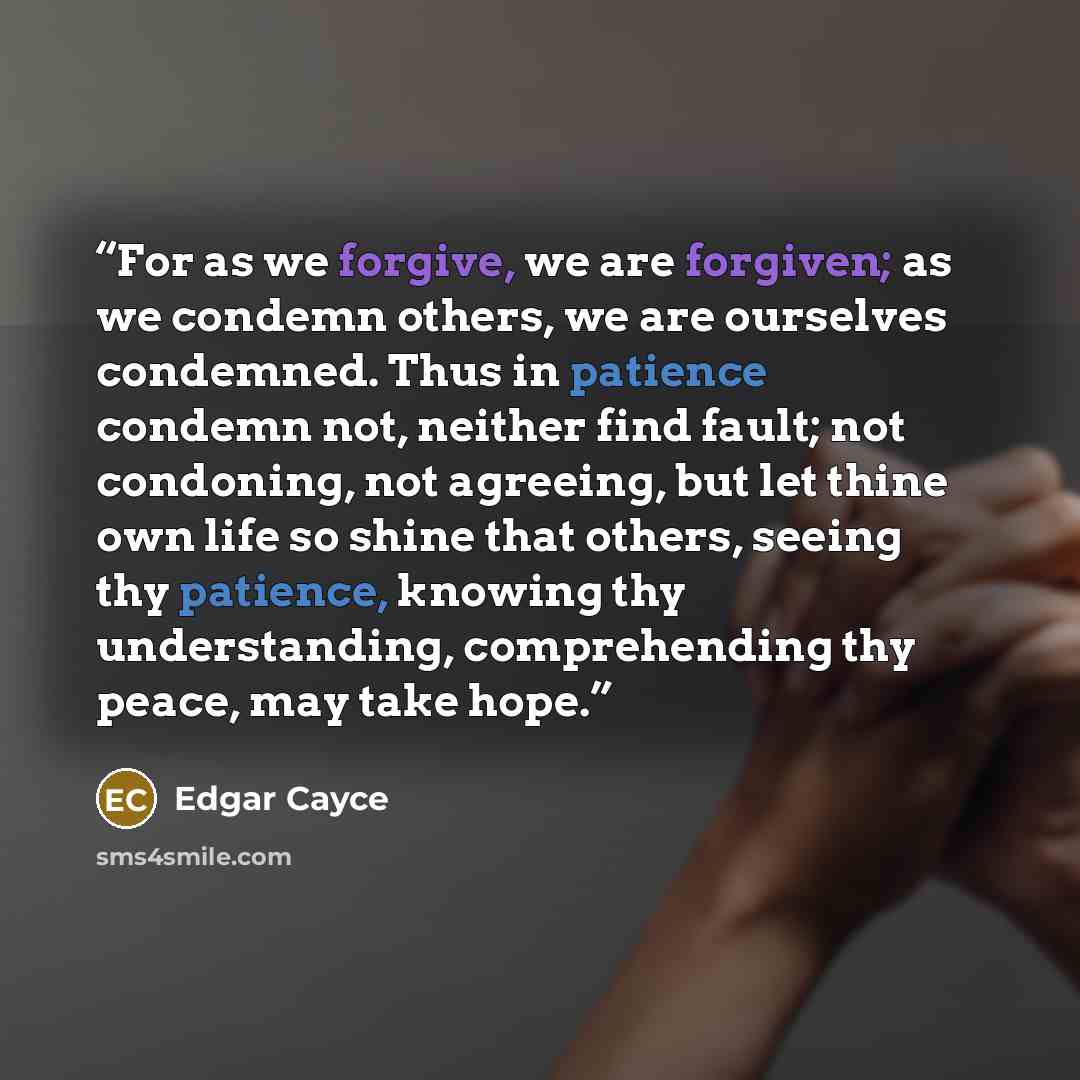 “For as we forgive, we are forgiven; as we condemn others, we are ourselves condemned. Thus in patience condemn not, neither find fault; not condoning, not agreeing, but let thine own life so shine that others, seeing thy patience, knowing thy understanding, comprehending thy peace, may take hope.” quote by Edgar Cayce