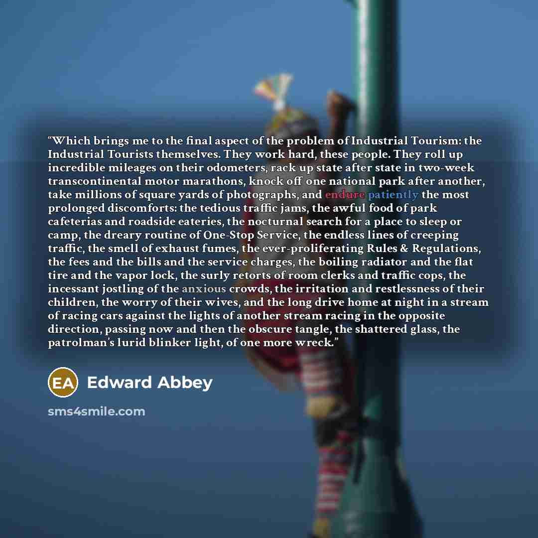 “Which brings me to the final aspect of the problem of Industrial Tourism: the Industrial Tourists themselves. They work hard, these people. They roll up incredible mileages on their odometers, rack up state after state in two-week transcontinental motor marathons, knock off one national park after…” quote by Edward Abbey