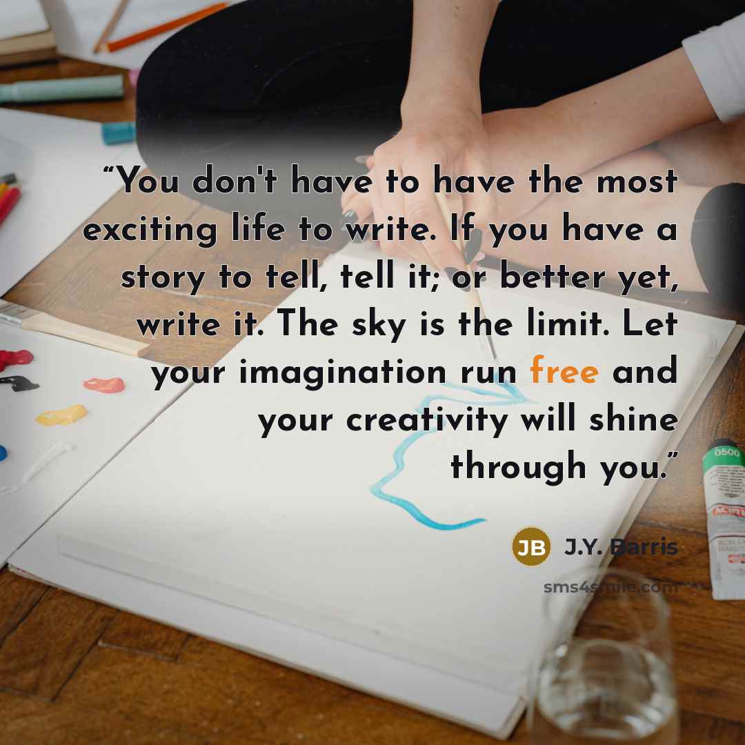“You don't have to have the most exciting life to write. If you have a story to tell, tell it; or better yet, write it. The sky is the limit. Let your imagination run free and your creativity will shine through you.” quote by J.Y. Barris