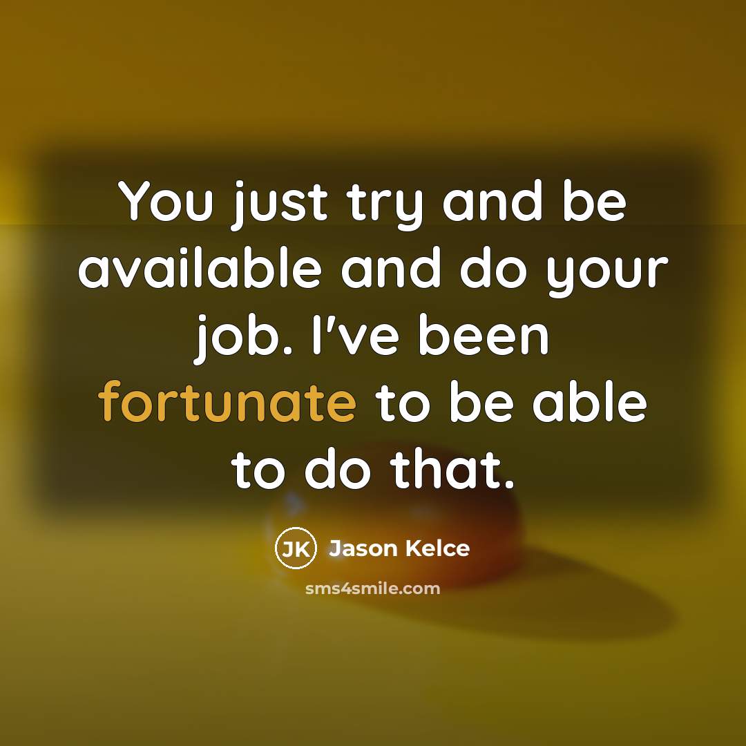 “You just try and be available and do your job. I've been fortunate to be able to do that.” quote by Jason Kelce