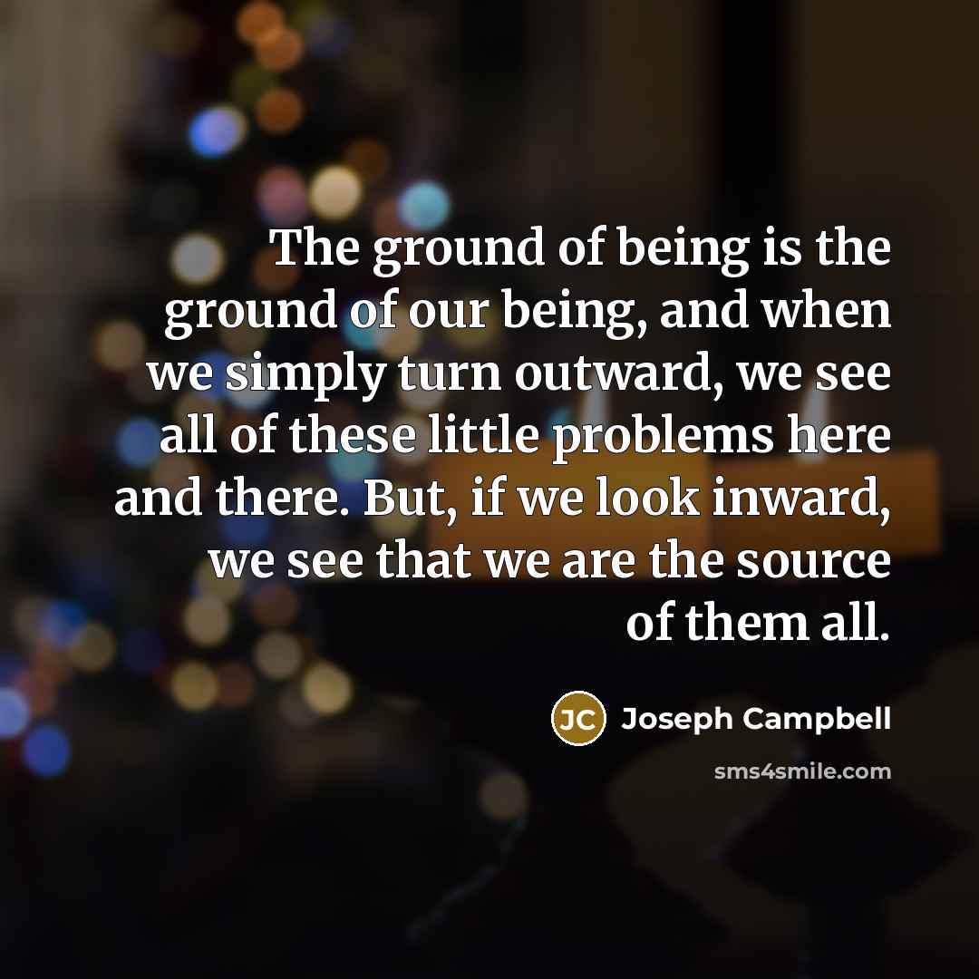 “The ground of being is the ground of our being, and when we simply turn outward, we see all of these little problems here and there. But, if we look inward, we see that we are the source of them all.” quote by Joseph Campbell