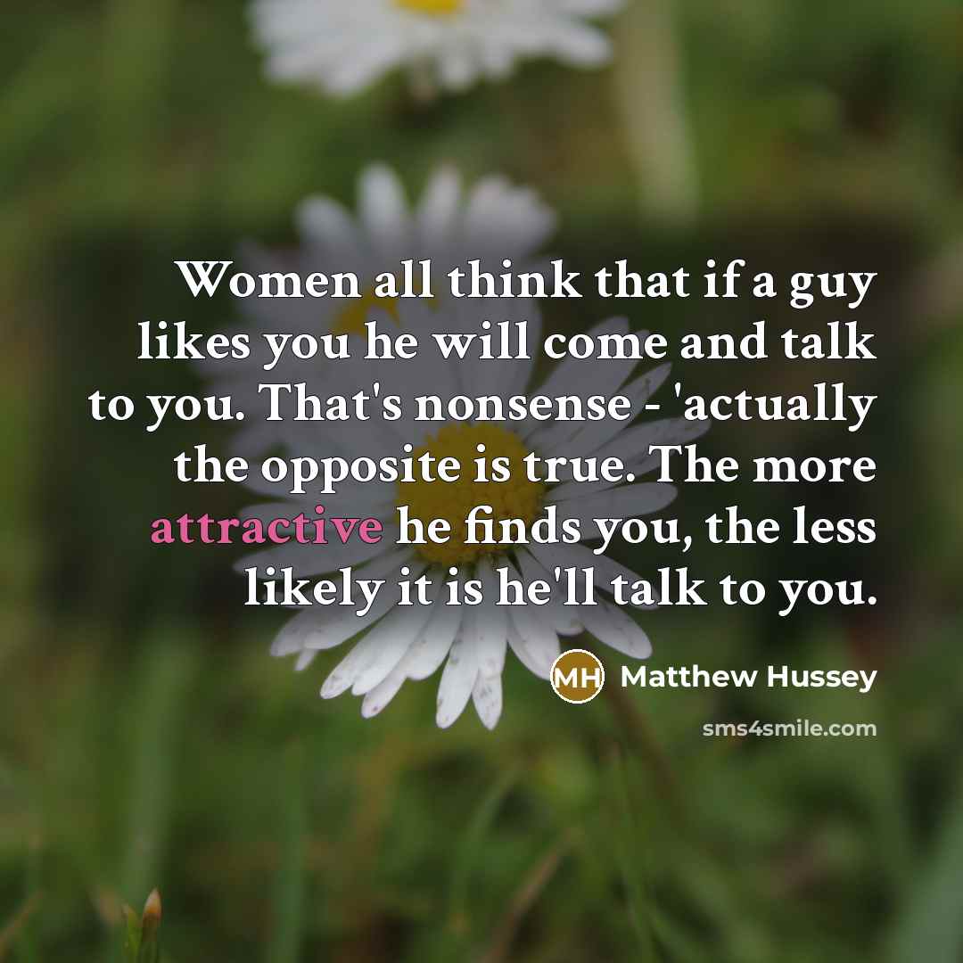 “Women all think that if a guy likes you he will come and talk to you. That's nonsense - 'actually the opposite is true. The more attractive he finds you, the less likely it is he'll talk to you.” quote by Matthew Hussey