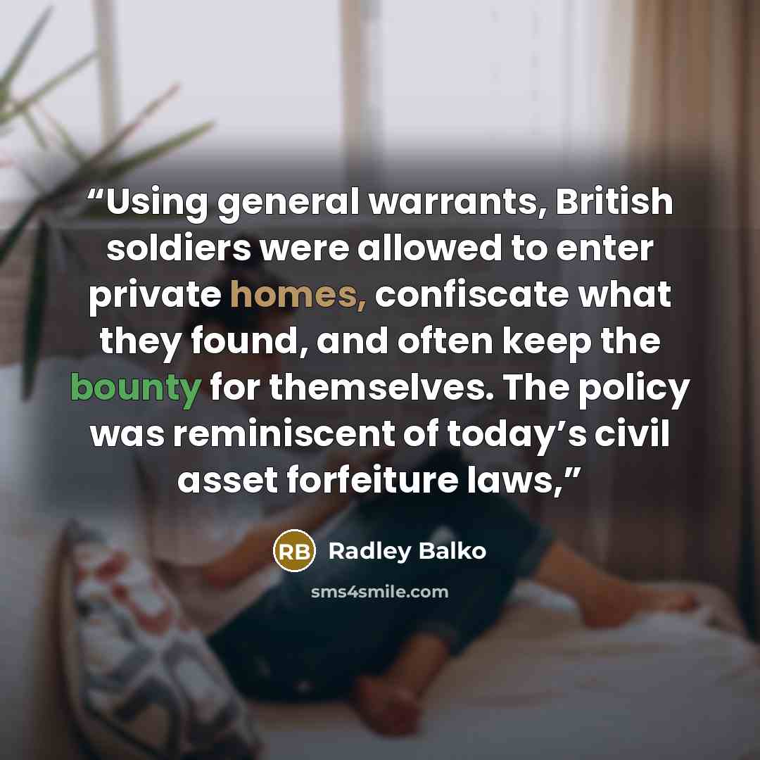 “Using general warrants, British soldiers were allowed to enter private homes, confiscate what they found, and often keep the bounty for themselves. The policy was reminiscent of today’s civil asset forfeiture laws,” quote by Radley Balko