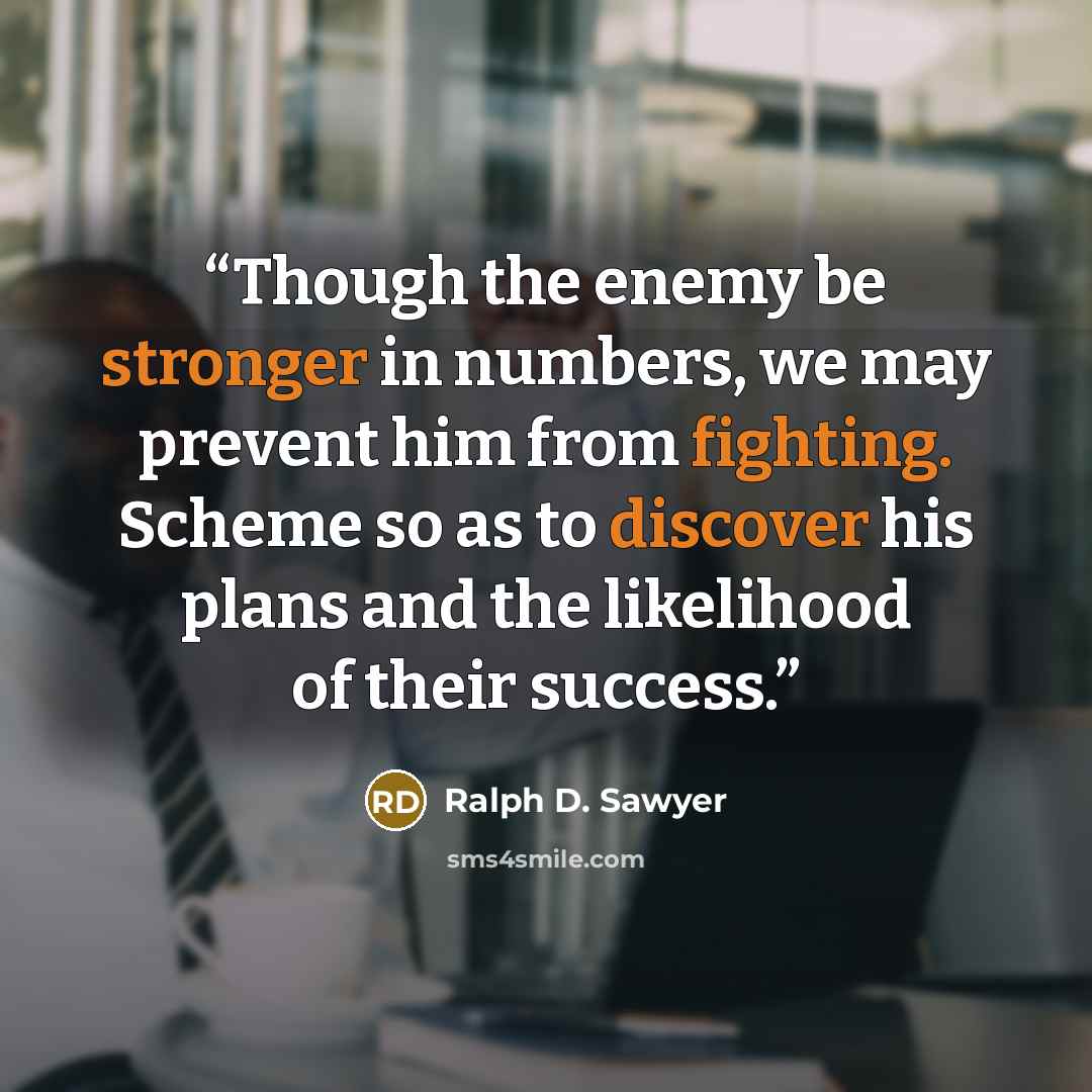 “Though the enemy be stronger in numbers, we may prevent him from fighting. Scheme so as to discover his plans and the likelihood of their success.” quote by Ralph D. Sawyer