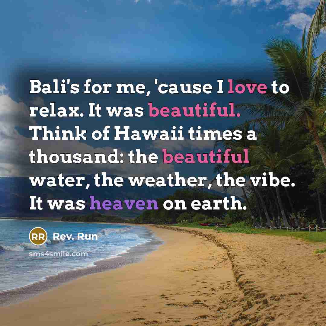 “Bali's for me, 'cause I love to relax. It was beautiful. Think of Hawaii times a thousand: the beautiful water, the weather, the vibe. It was heaven on earth.” quote by Rev. Run