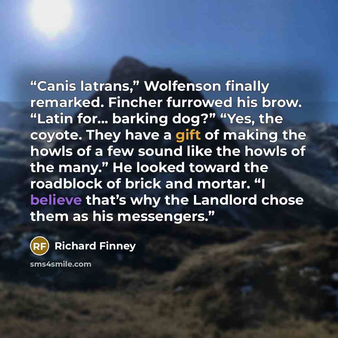 “Canis latrans,” Wolfenson finally remarked. Fincher furrowed his brow. “Latin for... barking dog?” “Yes, the coyote. They have a gift of making the howls of a few sound like the howls of the many.” He looked toward the roadblock of brick and mortar. “I believe that’s why the Landlord chose them as…” quote by Richard Finney