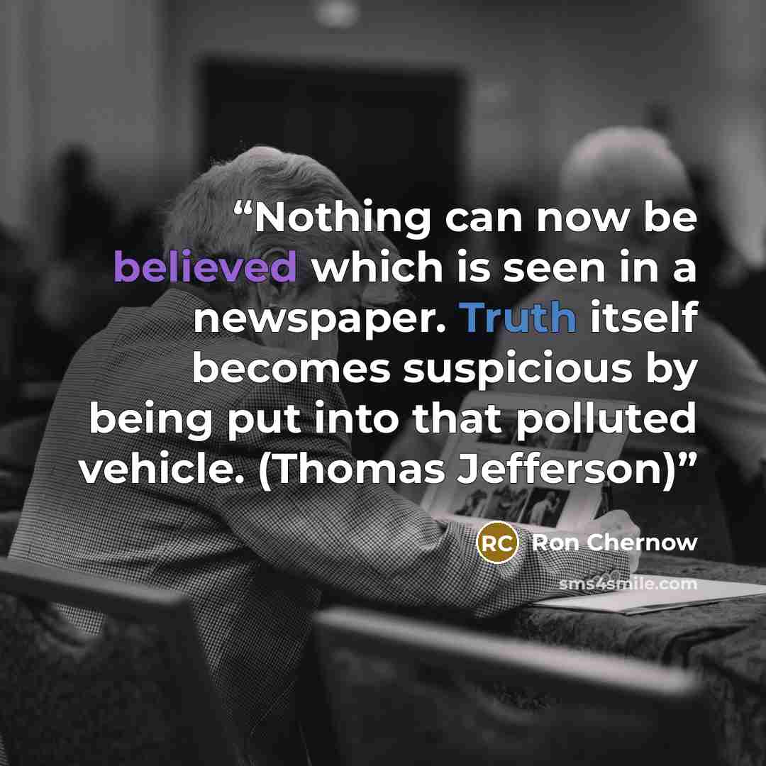 “Nothing can now be believed which is seen in a newspaper. Truth itself becomes suspicious by being put into that polluted vehicle. (Thomas Jefferson)” quote by Ron Chernow