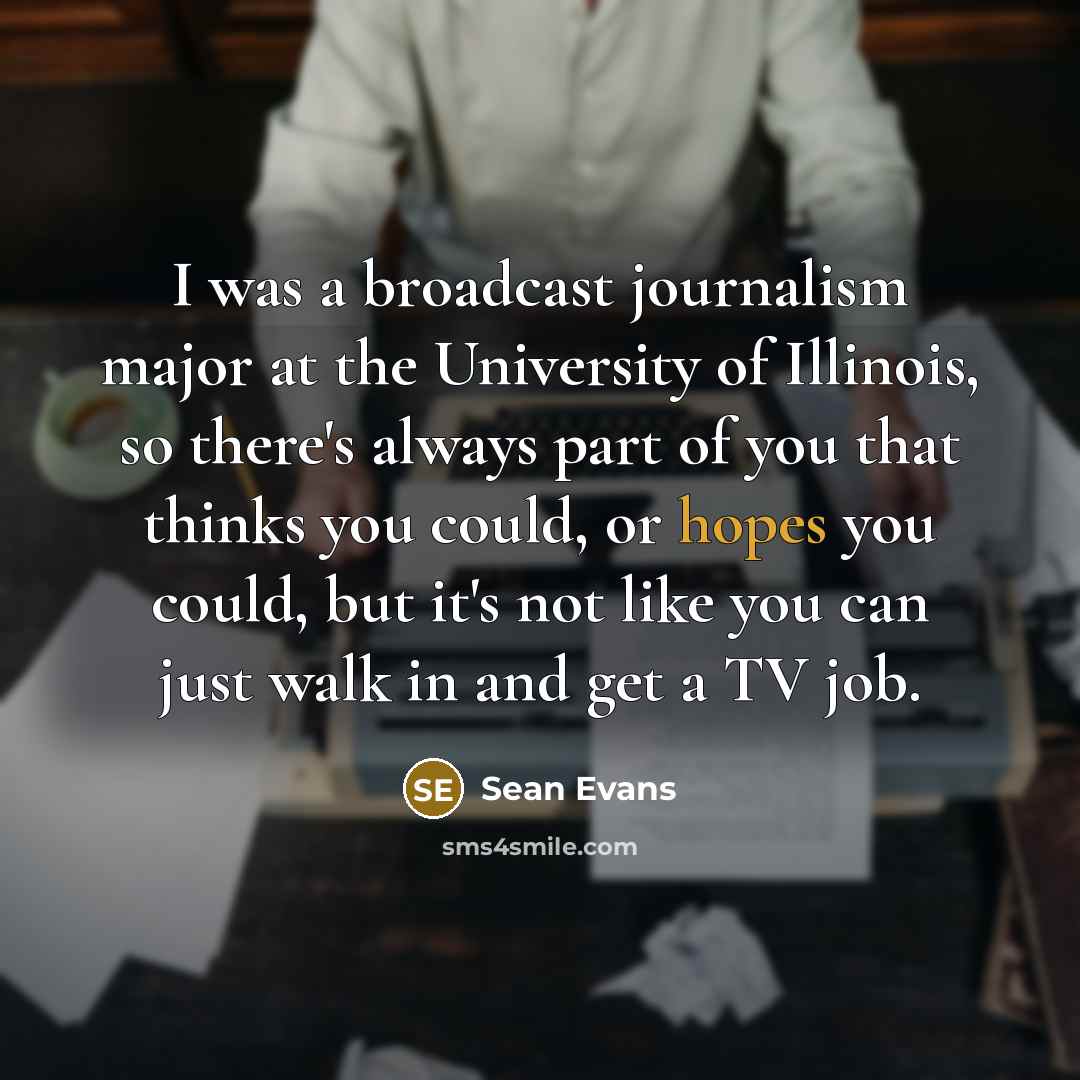 “I was a broadcast journalism major at the University of Illinois, so there's always part of you that thinks you could, or hopes you could, but it's not like you can just walk in and get a TV job.” quote by Sean Evans