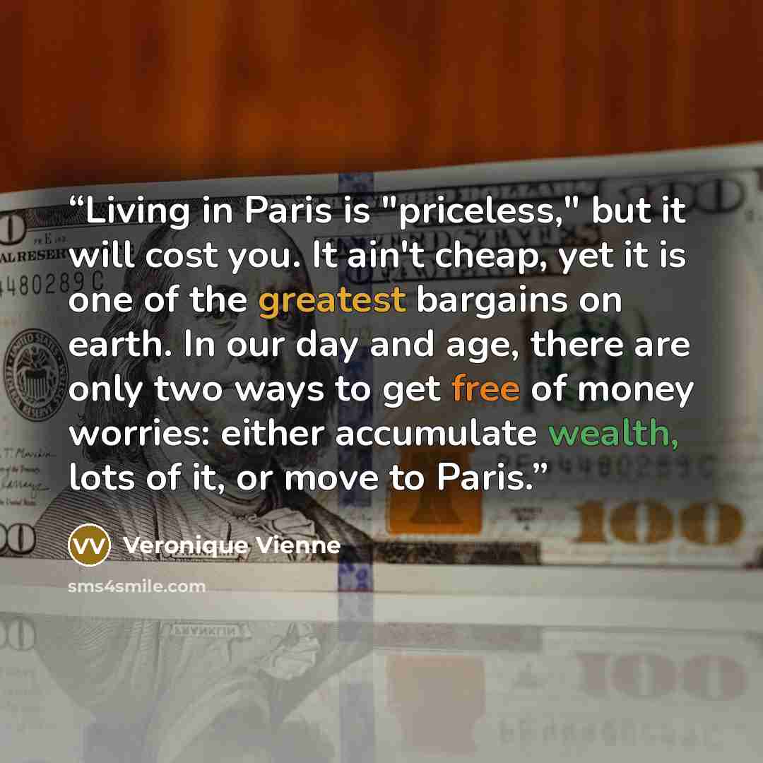 “Living in Paris is "priceless," but it will cost you. It ain't cheap, yet it is one of the greatest bargains on earth. In our day and age, there are only two ways to get free of money worries: either accumulate wealth, lots of it, or move to Paris.” quote by Veronique Vienne