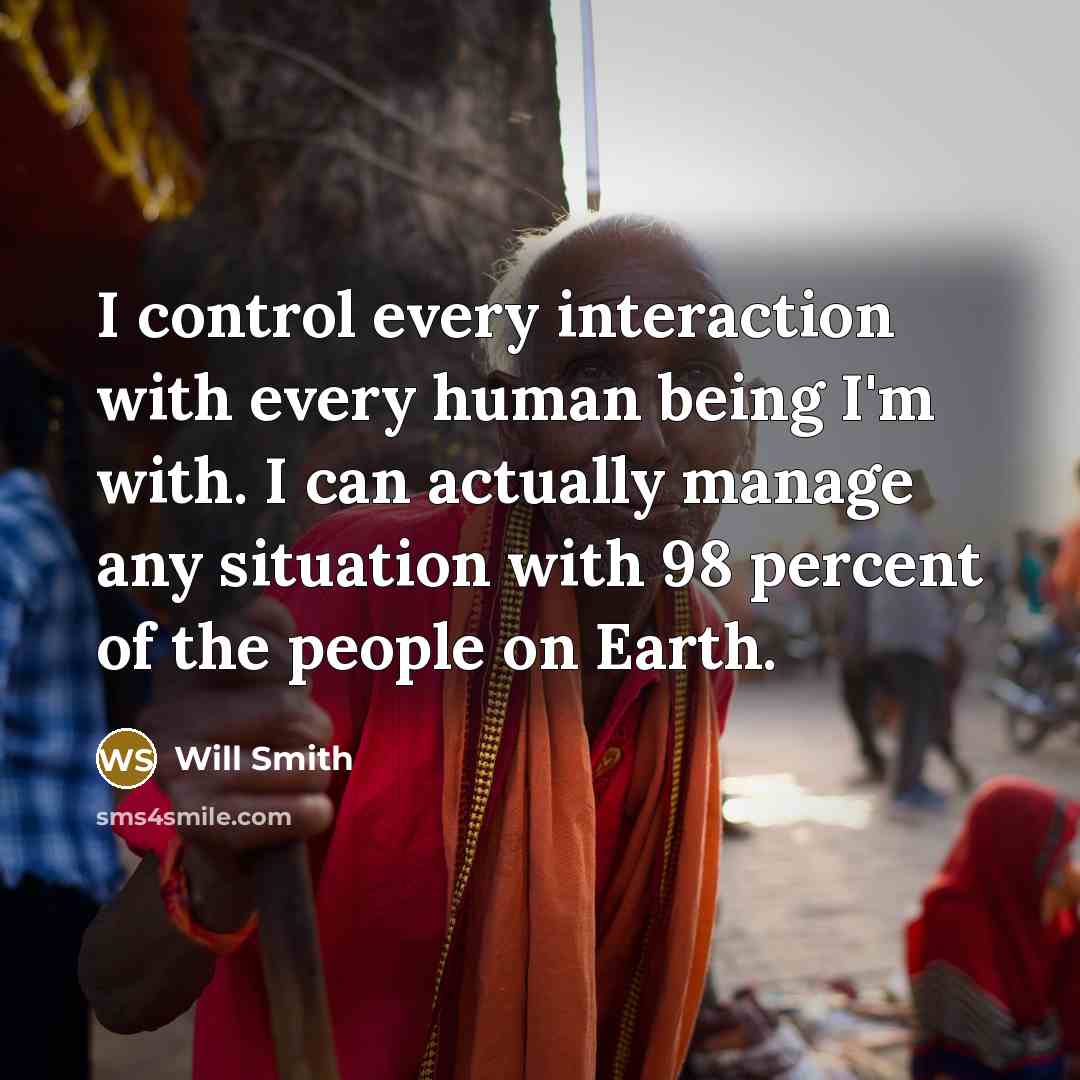 “I control every interaction with every human being I'm with. I can actually manage any situation with 98 percent of the people on Earth.” quote by Will Smith