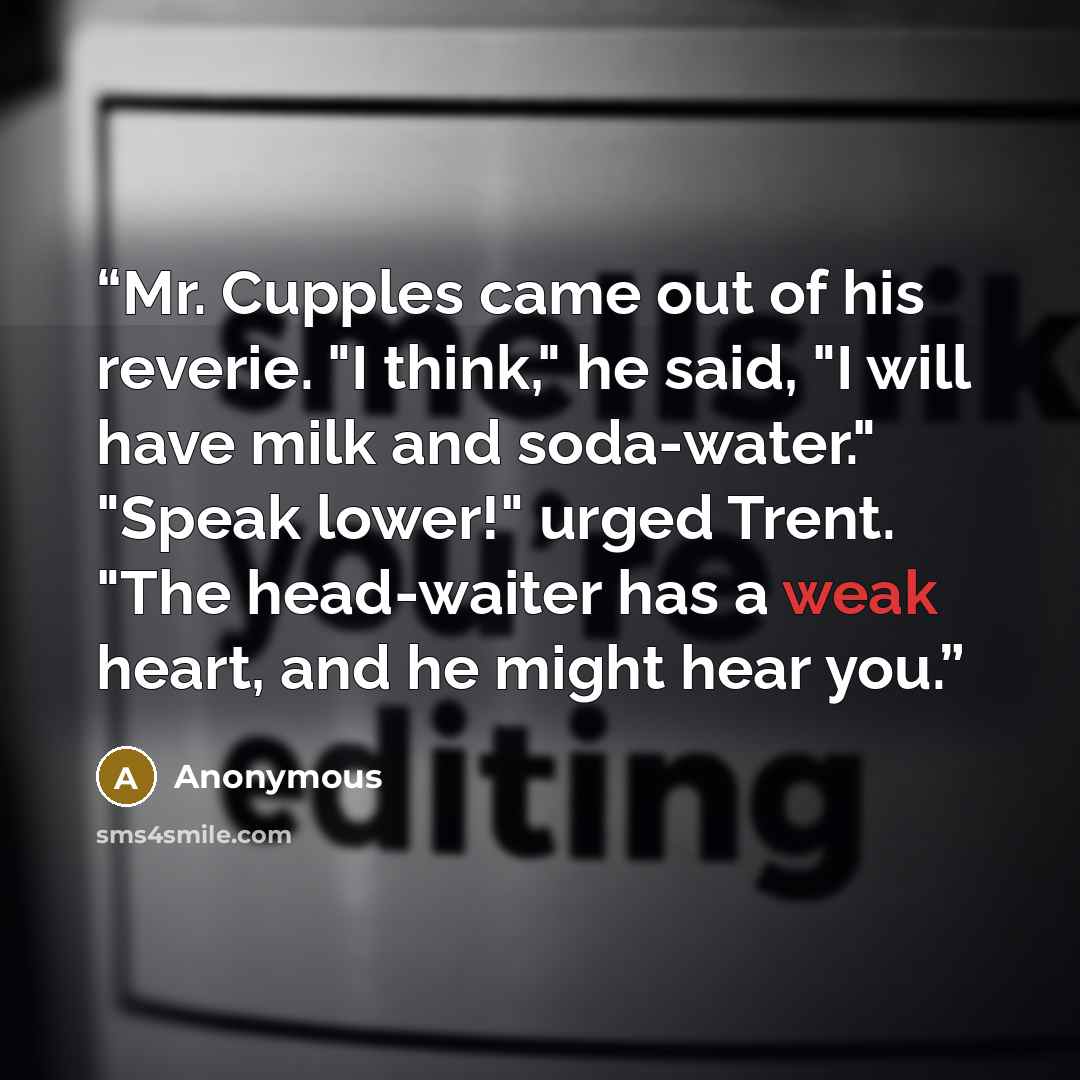 “Mr. Cupples came out of his reverie. "I think," he said, "I will have milk and soda-water." "Speak lower!" urged Trent. "The head-waiter has a weak heart, and he might hear you.” quote by Anonymous