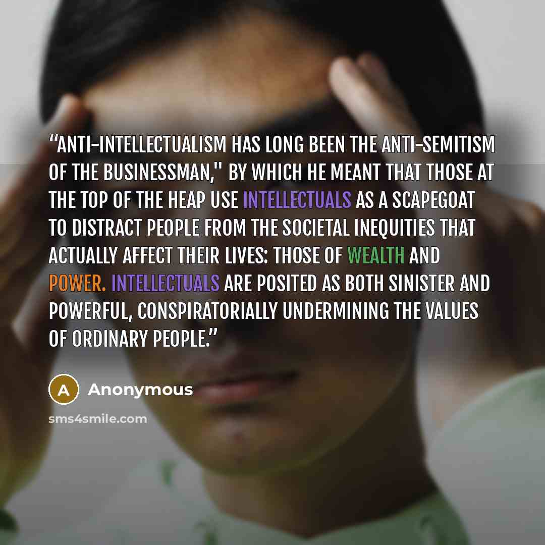 “Anti-intellectualism has long been the anti-Semitism of the businessman," by which he meant that those at the top of the heap use intellectuals as a scapegoat to distract people from the societal inequities that actually affect their lives: those of wealth and power. Intellectuals are posited as…” quote by Anonymous