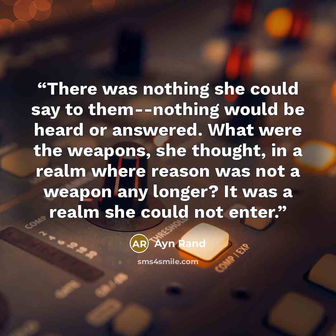 “There was nothing she could say to them--nothing would be heard or answered. What were the weapons, she thought, in a realm where reason was not a weapon any longer? It was a realm she could not enter.” quote by Ayn Rand