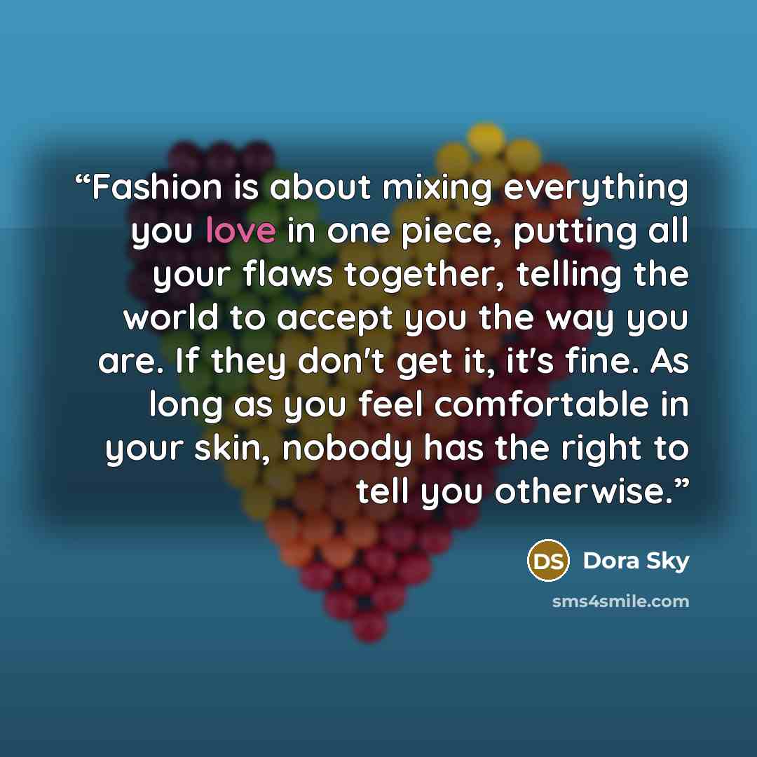 “Fashion is about mixing everything you love in one piece, putting all your flaws together, telling the world to accept you the way you are. If they don't get it, it's fine. As long as you feel comfortable in your skin, nobody has the right to tell you otherwise.” quote by Dora Sky