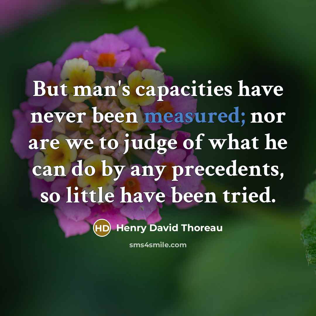 “But man's capacities have never been measured; nor are we to judge of what he can do by any precedents, so little have been tried.” quote by Henry David Thoreau