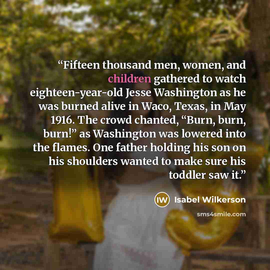 “Fifteen thousand men, women, and children gathered to watch eighteen-year-old Jesse Washington as he was burned alive in Waco, Texas, in May 1916. The crowd chanted, “Burn, burn, burn!” as Washington was lowered into the flames. One father holding his son on his shoulders wanted to make sure his…” quote by Isabel Wilkerson