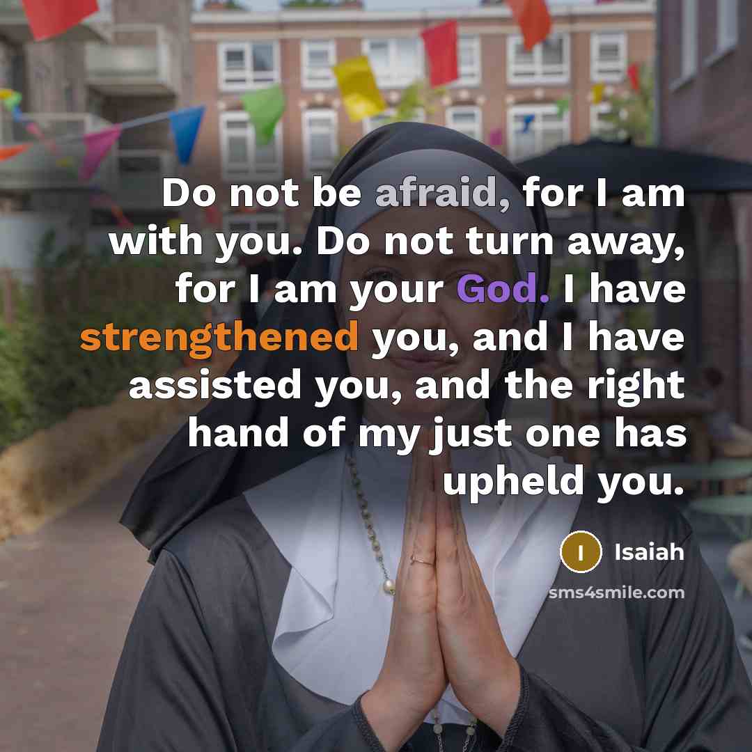 “Do not be afraid, for I am with you. Do not turn away, for I am your God. I have strengthened you, and I have assisted you, and the right hand of my just one has upheld you.” quote by Isaiah