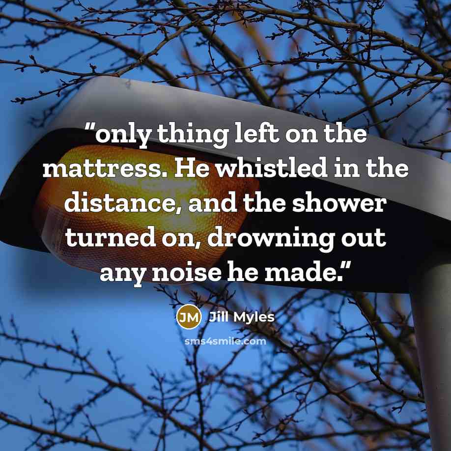 “only thing left on the mattress. He whistled in the distance, and the shower turned on, drowning out any noise he made.” quote by Jill Myles