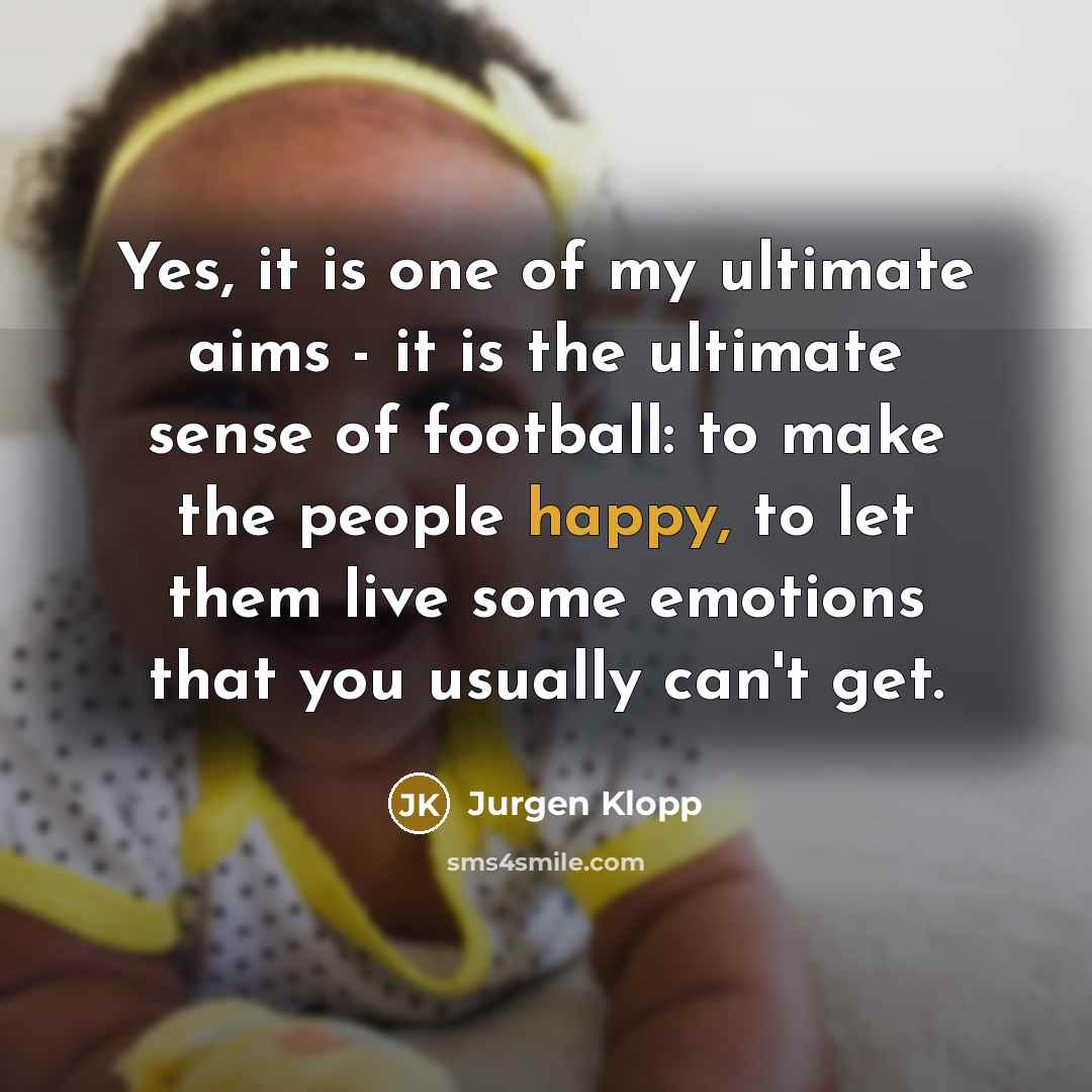 “Yes, it is one of my ultimate aims - it is the ultimate sense of football: to make the people happy, to let them live some emotions that you usually can't get.” quote by Jurgen Klopp