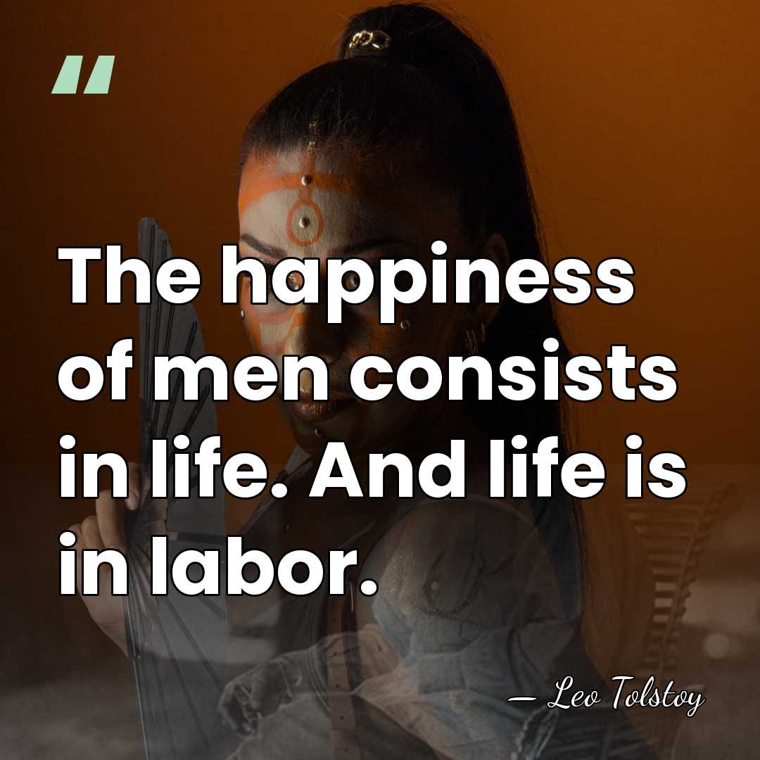 The happiness of men consists in life. And life is in labor. - Leo Tolstoy