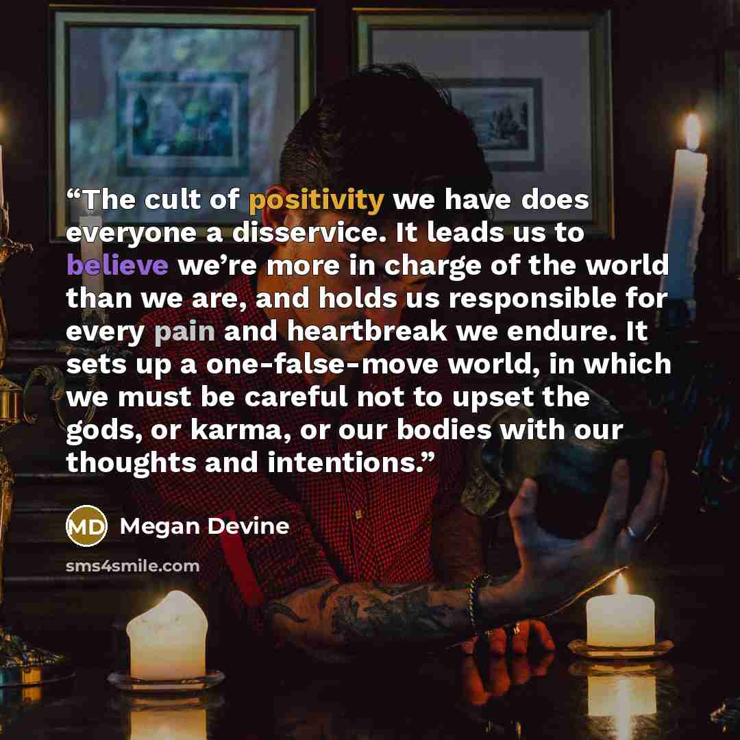 “The cult of positivity we have does everyone a disservice. It leads us to believe we’re more in charge of the world than we are, and holds us responsible for every pain and heartbreak we endure. It sets up a one-false-move world, in which we must be careful not to upset the gods, or karma, or our…” quote by Megan Devine