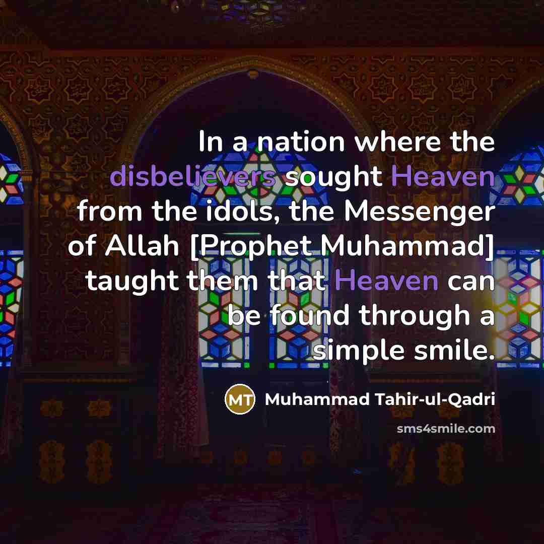“In a nation where the disbelievers sought Heaven from the idols, the Messenger of Allah [Prophet Muhammad] taught them that Heaven can be found through a simple smile.” quote by Muhammad Tahir-ul-Qadri