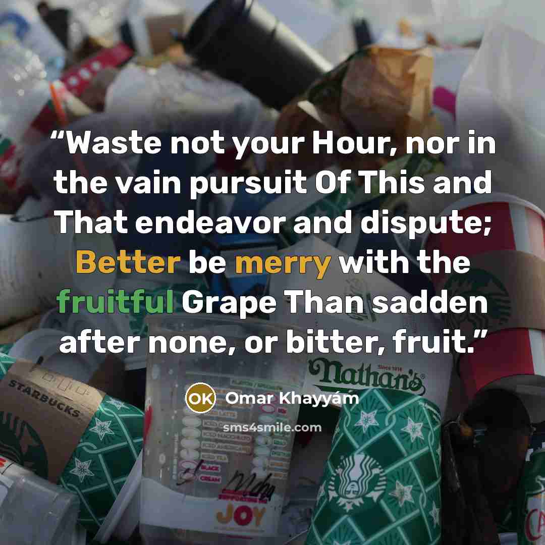 “Waste not your Hour, nor in the vain pursuit Of This and That endeavor and dispute; Better be merry with the fruitful Grape Than sadden after none, or bitter, fruit.” quote by Omar Khayyam
