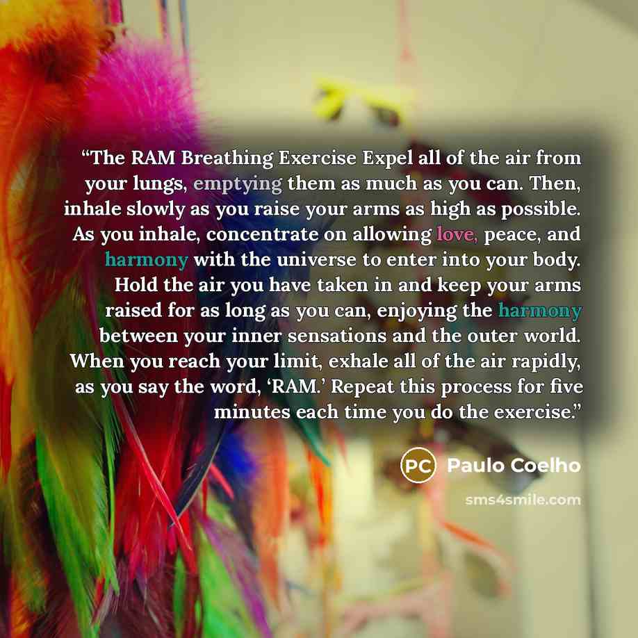 “The RAM Breathing Exercise Expel all of the air from your lungs, emptying them as much as you can. Then, inhale slowly as you raise your arms as high as possible. As you inhale, concentrate on allowing love, peace, and harmony with the universe to enter into your body. Hold the air you have taken…” quote by Paulo Coelho