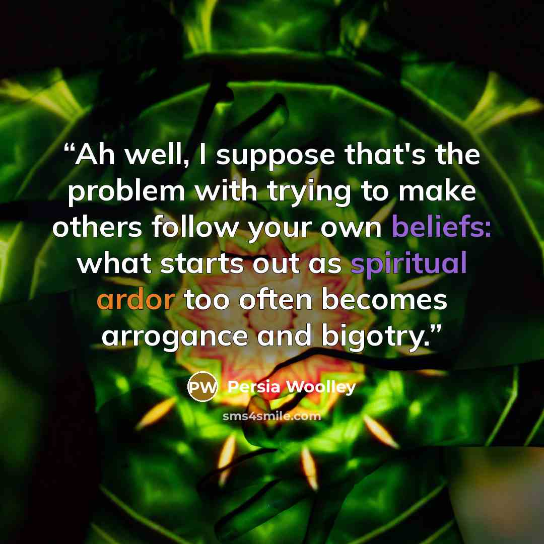 “Ah well, I suppose that's the problem with trying to make others follow your own beliefs: what starts out as spiritual ardor too often becomes arrogance and bigotry.” quote by Persia Woolley