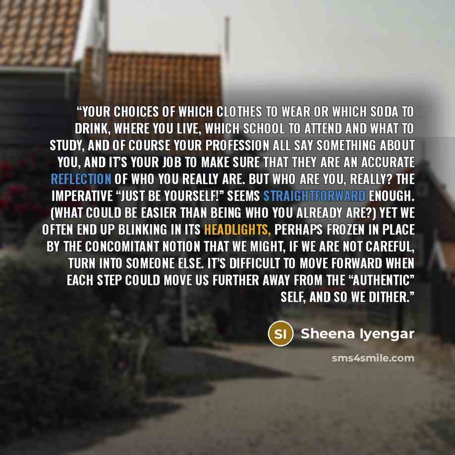 “Your choices of which clothes to wear or which soda to drink, where you live, which school to attend and what to study, and of course your profession all say something about you, and it’s your job to make sure that they are an accurate reflection of who you really are. But who are you, really? The…” quote by Sheena Iyengar