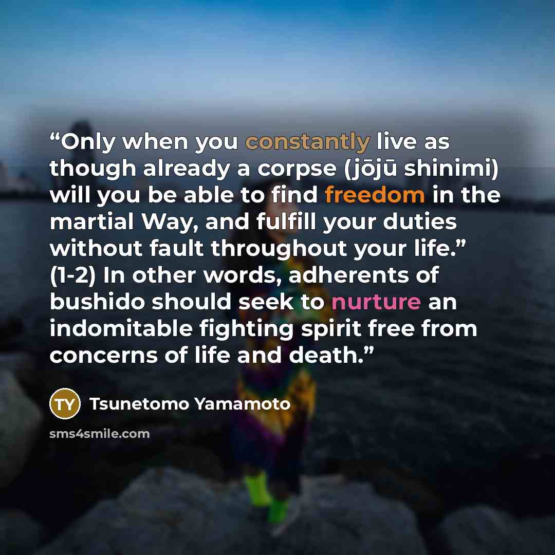 “Only when you constantly live as though already a corpse (jōjū shinimi) will you be able to find freedom in the martial Way, and fulfill your duties without fault throughout your life.” (1-2) In other words, adherents of bushido should seek to nurture an indomitable fighting spirit free from…” quote by Tsunetomo Yamamoto