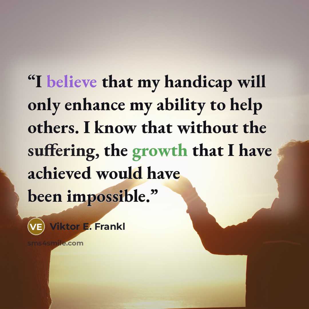 “I believe that my handicap will only enhance my ability to help others. I know that without the suffering, the growth that I have achieved would have been impossible.” quote by Viktor E. Frankl