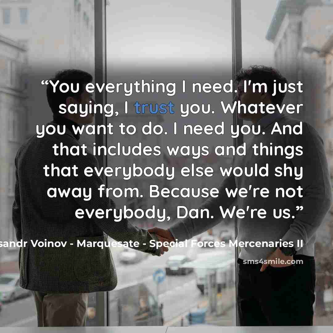 “You everything I need. I'm just saying, I trust you. Whatever you want to do. I need you. And that includes ways and things that everybody else would shy away from. Because we're not everybody, Dan. We're us.” quote by Aleksandr Voinov - Marquesate - Special Forces Mercenaries II