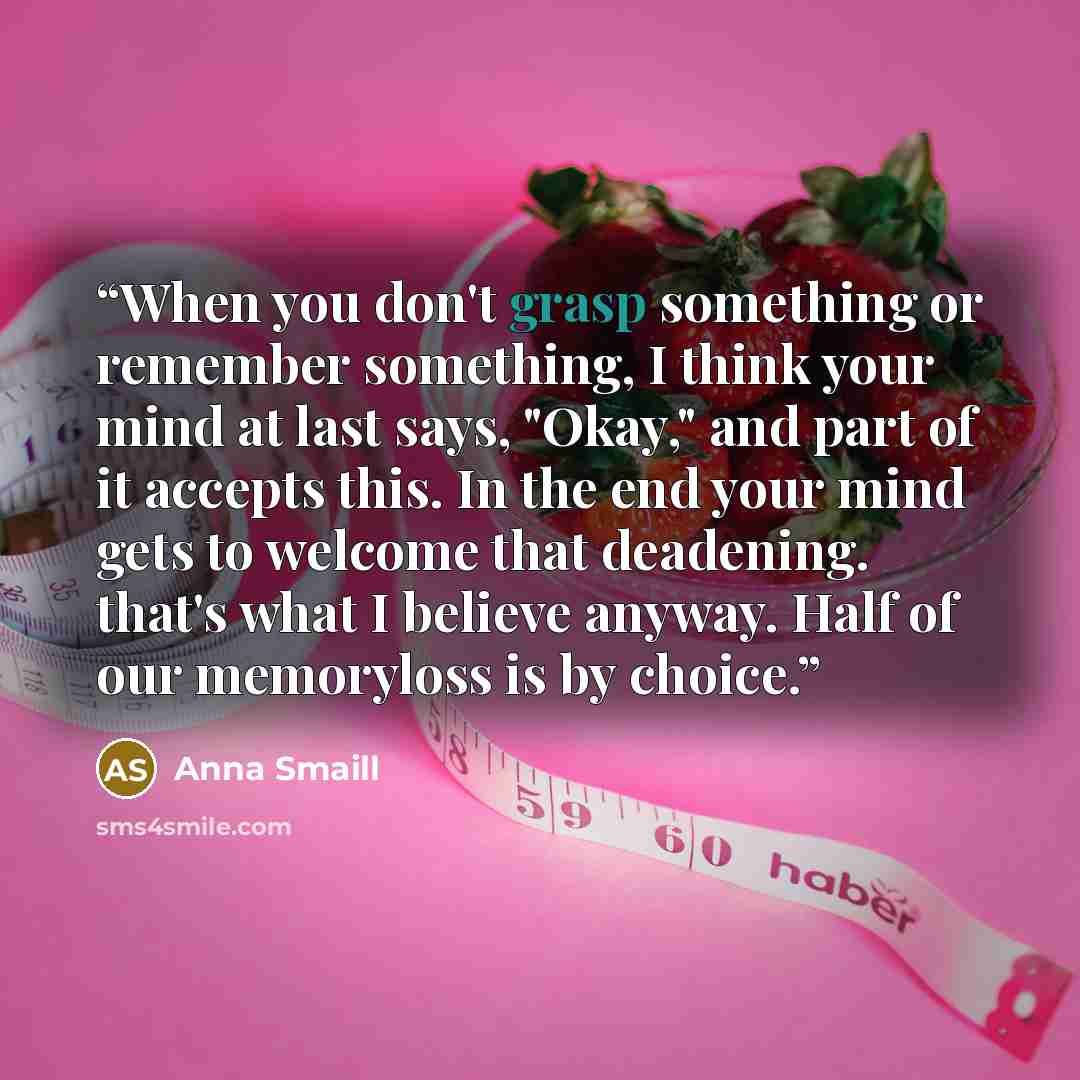 “When you don't grasp something or remember something, I think your mind at last says, "Okay," and part of it accepts this. In the end your mind gets to welcome that deadening. that's what I believe anyway. Half of our memoryloss is by choice.” quote by Anna Smaill