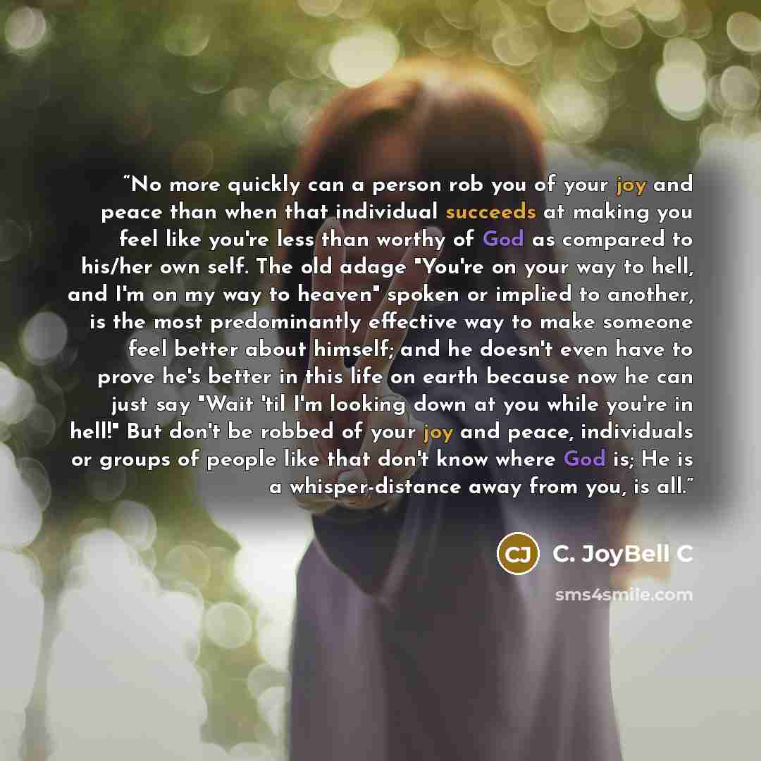 “No more quickly can a person rob you of your joy and peace than when that individual succeeds at making you feel like you're less than worthy of God as compared to his/her own self. The old adage "You're on your way to hell, and I'm on my way to heaven" spoken or implied to another, is the most…” quote by C. JoyBell C