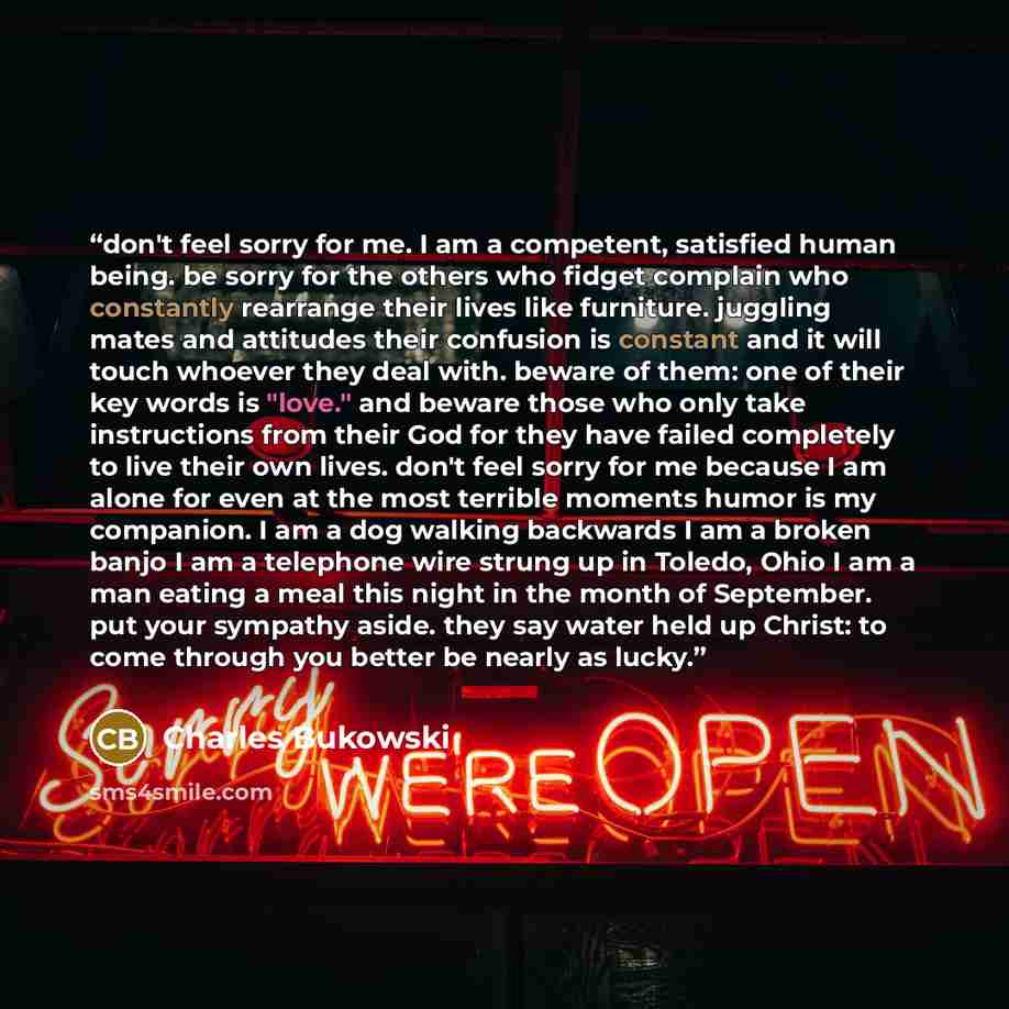 “don't feel sorry for me. I am a competent, satisfied human being. be sorry for the others who fidget complain who constantly rearrange their lives like furniture. juggling mates and attitudes their confusion is constant and it will touch whoever they deal with. beware of them: one of their key…” quote by Charles Bukowski