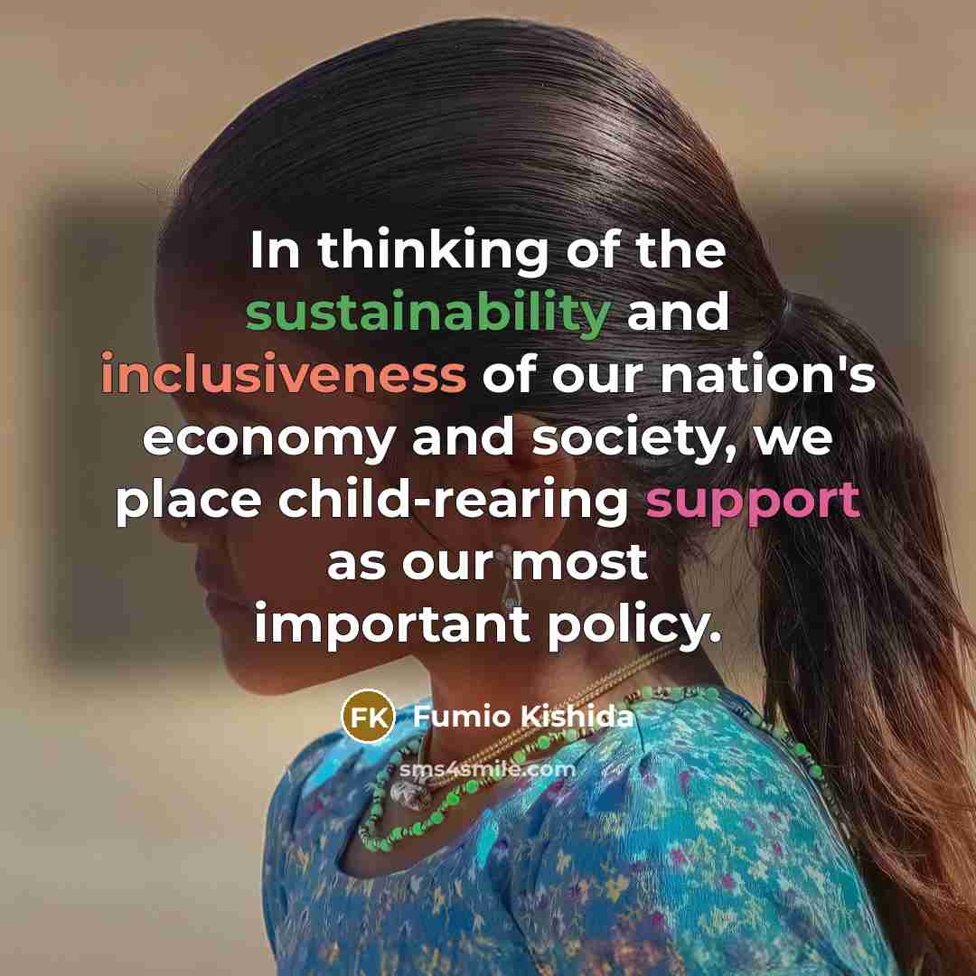 “In thinking of the sustainability and inclusiveness of our nation's economy and society, we place child-rearing support as our most important policy.” quote by Fumio Kishida