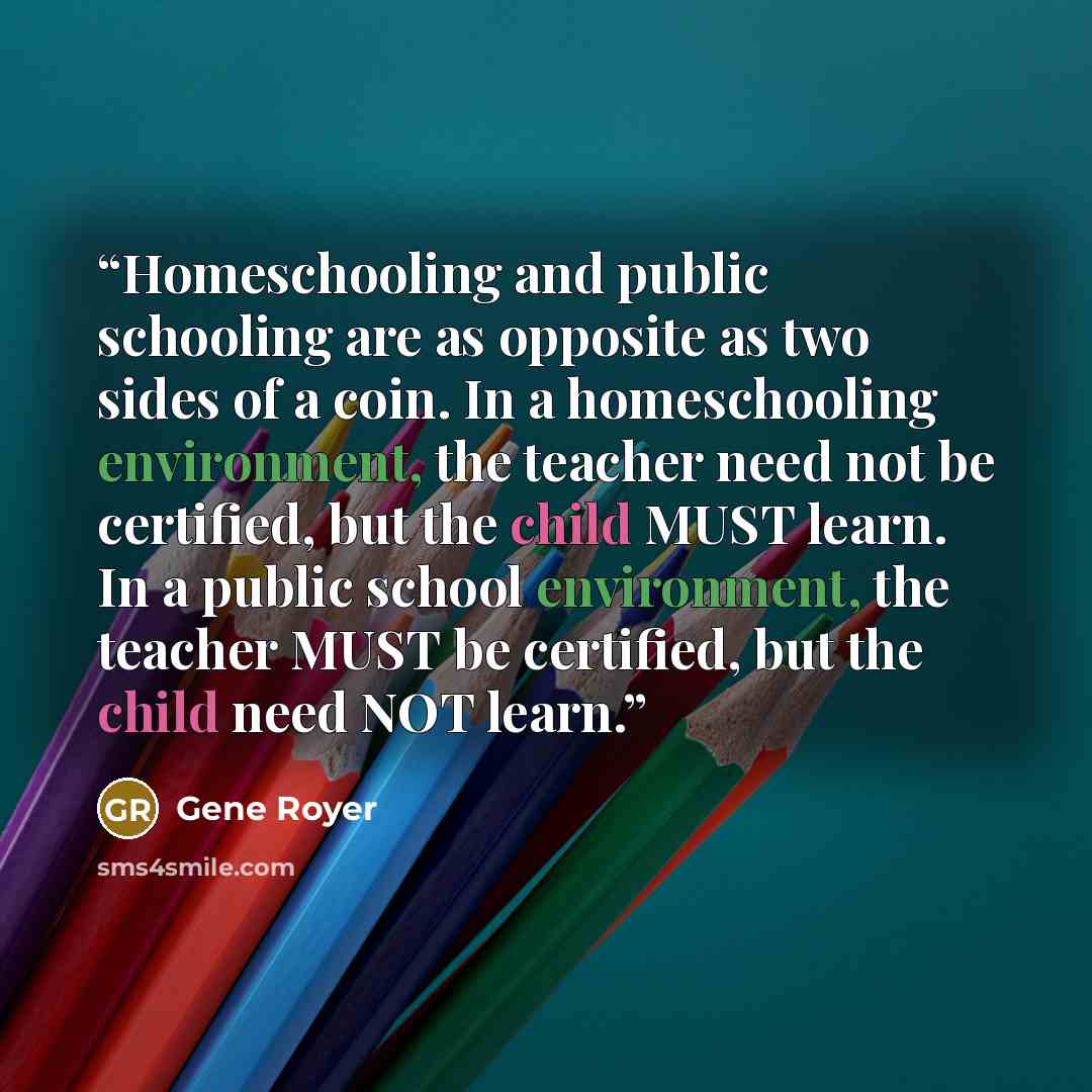 “Homeschooling and public schooling are as opposite as two sides of a coin. In a homeschooling environment, the teacher need not be certified, but the child MUST learn. In a public school environment, the teacher MUST be certified, but the child need NOT learn.” quote by Gene Royer