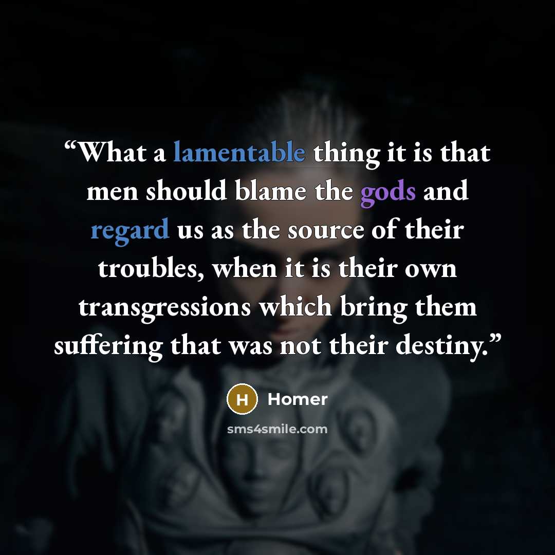 “What a lamentable thing it is that men should blame the gods and regard us as the source of their troubles, when it is their own transgressions which bring them suffering that was not their destiny.” quote by Homer