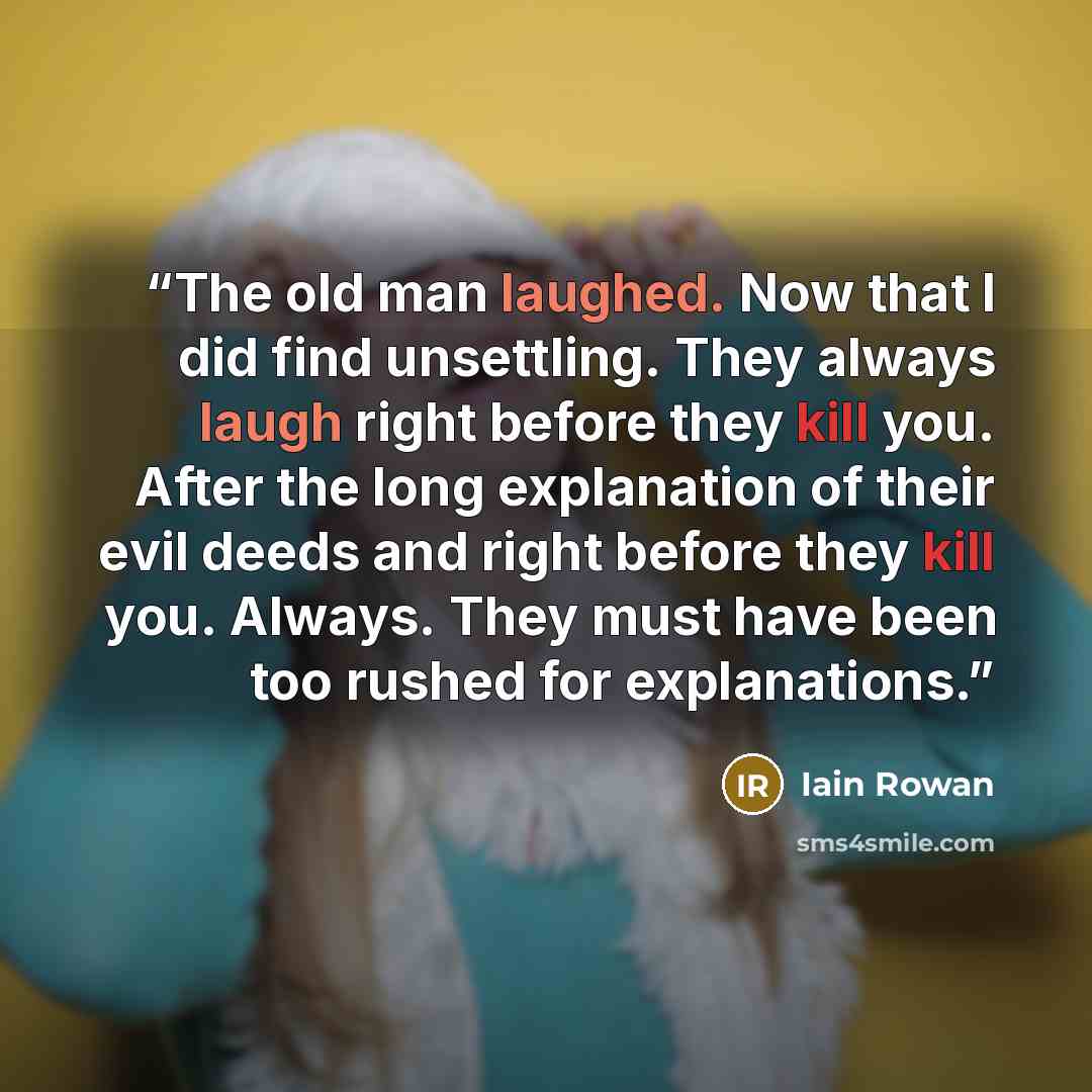 “The old man laughed. Now that I did find unsettling. They always laugh right before they kill you. After the long explanation of their evil deeds and right before they kill you. Always. They must have been too rushed for explanations.” quote by Iain Rowan