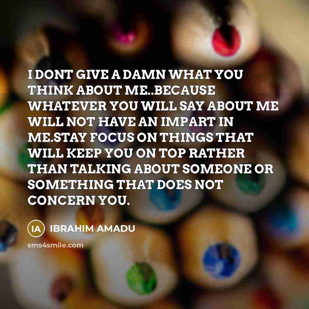 “I DONT GIVE A DAMN WHAT YOU THINK ABOUT ME..BECAUSE WHATEVER YOU WILL SAY ABOUT ME WILL NOT HAVE AN IMPART IN ME.STAY FOCUS ON THINGS THAT WILL KEEP YOU ON TOP RATHER THAN TALKING ABOUT SOMEONE OR SOMETHING THAT DOES NOT CONCERN YOU.” quote by IBRAHIM AMADU