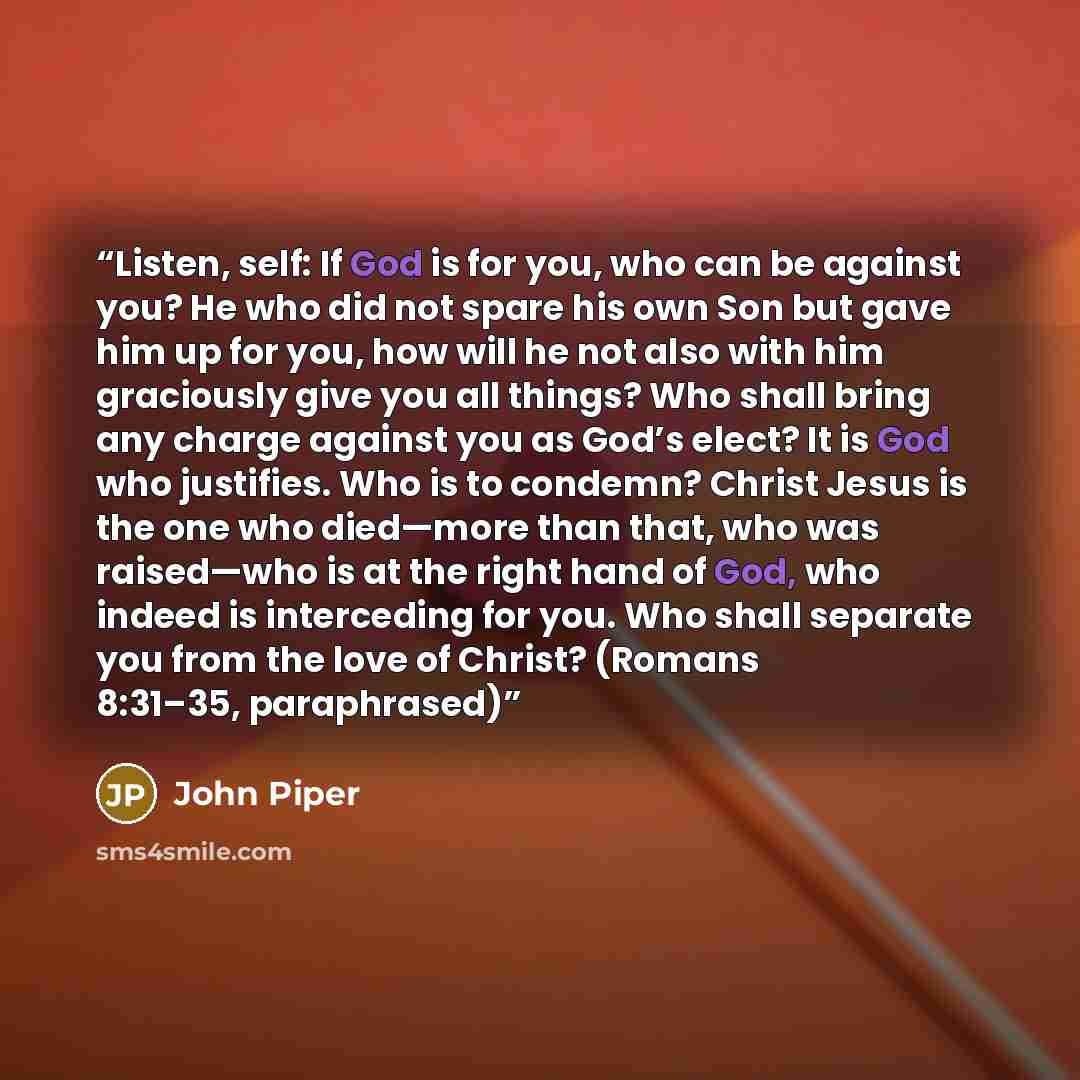 “Listen, self: If God is for you, who can be against you? He who did not spare his own Son but gave him up for you, how will he not also with him graciously give you all things? Who shall bring any charge against you as God’s elect? It is God who justifies. Who is to condemn? Christ Jesus is the…” quote by John Piper