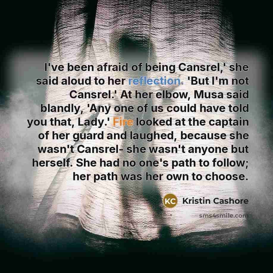 “I've been afraid of being Cansrel,' she said aloud to her reflection. 'But I'm not Cansrel.' At her elbow, Musa said blandly, 'Any one of us could have told you that, Lady.' Fire looked at the captain of her guard and laughed, because she wasn't Cansrel- she wasn't anyone but herself. She had no…” quote by Kristin Cashore