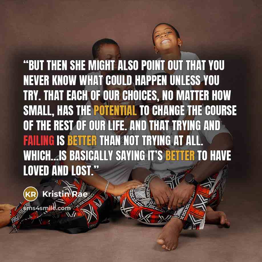 “But then she might also point out that you never know what could happen unless you try. That each of our choices, no matter how small, has the potential to change the course of the rest of our life. And that trying and failing is better than not trying at all. Which…is basically saying it’s better…” quote by Kristin Rae
