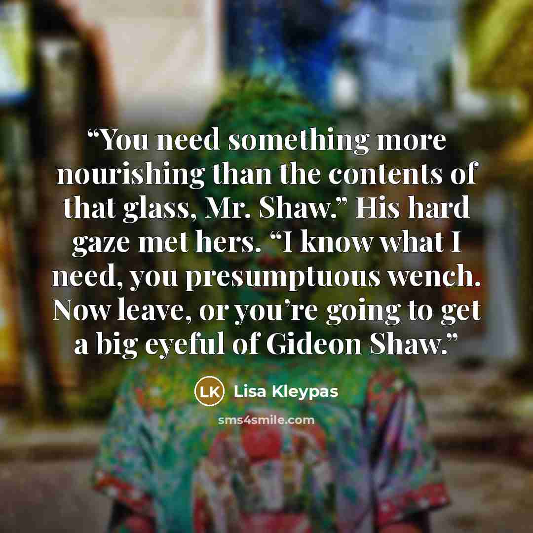 “You need something more nourishing than the contents of that glass, Mr. Shaw.” His hard gaze met hers. “I know what I need, you presumptuous wench. Now leave, or you’re going to get a big eyeful of Gideon Shaw.” quote by Lisa Kleypas